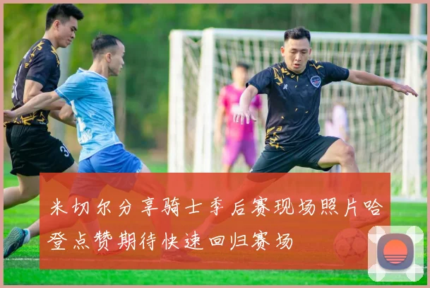 米切尔分享骑士季后赛现场照片哈登点赞期待快速回归赛场