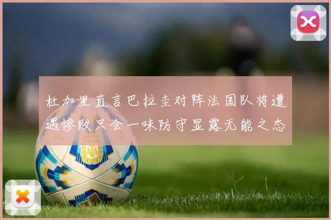 杜加里直言巴拉圭对阵法国队将遭遇惨败只会一味防守显露无能之态