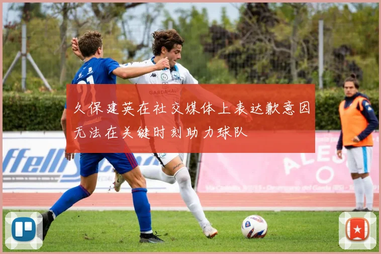 久保建英在社交媒体上表达歉意因无法在关键时刻助力球队