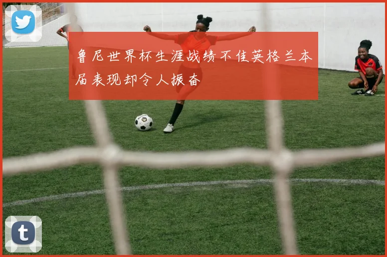 鲁尼世界杯生涯战绩不佳英格兰本届表现却令人振奋
