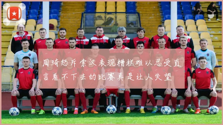 周琦怒斥索汉表现糟糕难以忍受直言看不下去的比赛真是让人失望