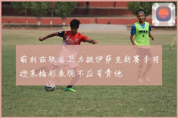 前利兹联后卫力挺伊萨克新赛季将迎来精彩表现不应苛责他