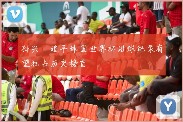 孙兴慜追平韩国世界杯进球纪录有望独占历史榜首