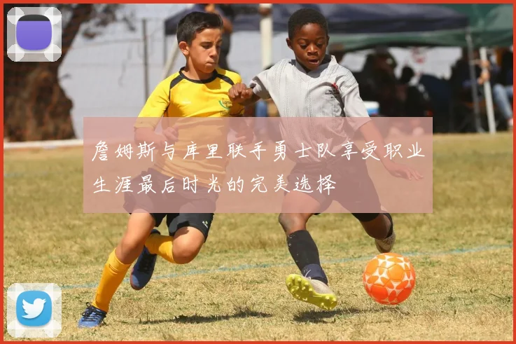 詹姆斯与库里联手勇士队享受职业生涯最后时光的完美选择