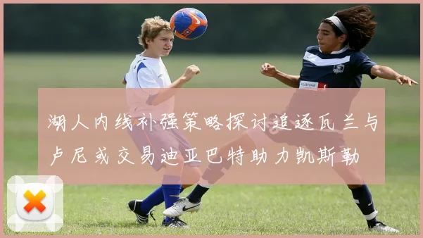 湖人内线补强策略探讨追逐瓦兰与卢尼或交易迪亚巴特助力凯斯勒